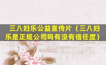 三八妇乐公益宣传片（三八妇乐是正规公司吗有没有信任度）