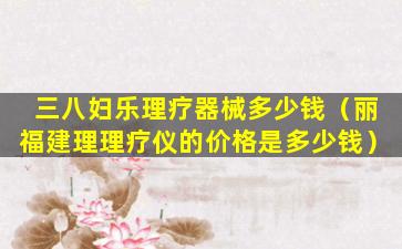 三八妇乐理疗器械多少钱（丽福建理理疗仪的价格是多少钱）