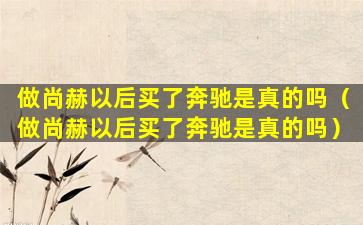 做尚赫以后买了奔驰是真的吗（做尚赫以后买了奔驰是真的吗）