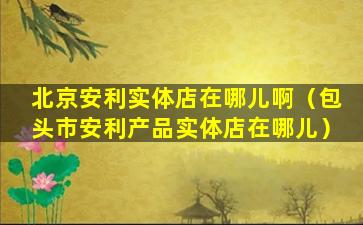 北京安利实体店在哪儿啊（包头市安利产品实体店在哪儿）