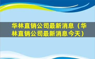 华林直销公司最新消息（华林直销公司最新消息今天）