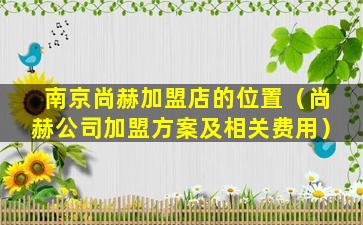 南京尚赫加盟店的位置（尚赫公司加盟方案及相关费用）