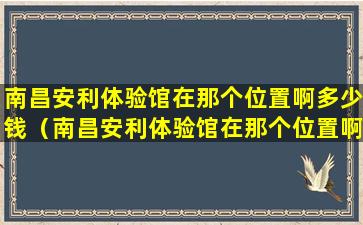 南昌安利体验馆在那个位置啊多少钱（南昌安利体验馆在那个位置啊多少钱一次）