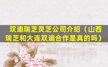 双迪瑞芝灵芝公司介绍（山西瑞芝和大连双迪合作是真的吗）