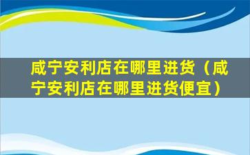 咸宁安利店在哪里进货（咸宁安利店在哪里进货便宜）
