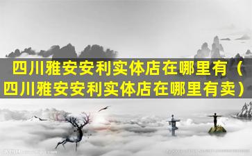 四川雅安安利实体店在哪里有（四川雅安安利实体店在哪里有卖）
