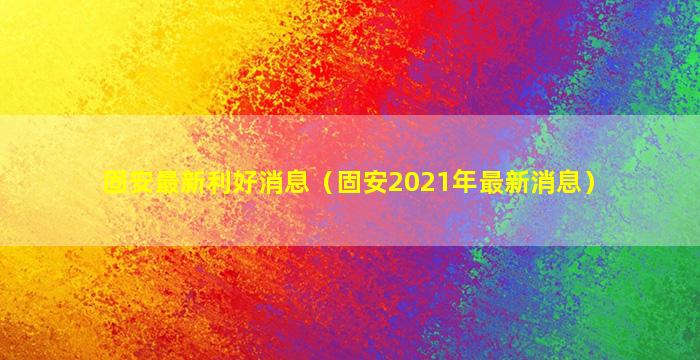 固安最新利好消息（固安2021年最新消息）