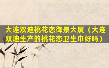 大连双迪桃花恋御景大厦（大连双迪生产的桃花恋卫生巾好吗）