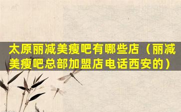 太原丽减美瘦吧有哪些店（丽减美瘦吧总部加盟店电话西安的）