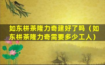 如东栟茶隆力奇建好了吗（如东栟茶隆力奇需要多少工人）