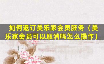 如何退订美乐家会员服务（美乐家会员可以取消吗怎么操作）