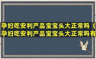 孕妇吃安利产品宝宝头大正常吗（孕妇吃安利产品宝宝头大正常吗有影响吗）