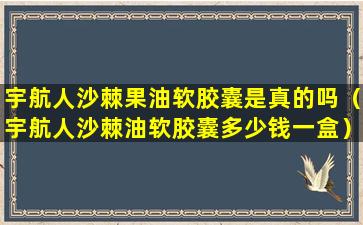 宇航人沙棘果油软胶囊是真的吗（宇航人沙棘油软胶囊多少钱一盒）