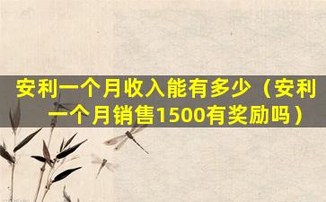 安利一个月收入能有多少（安利一个月销售1500有奖励吗）