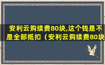 安利云购续费80块,这个钱是不是全部抵扣（安利云购续费80块,这个钱是不是全部抵扣了）