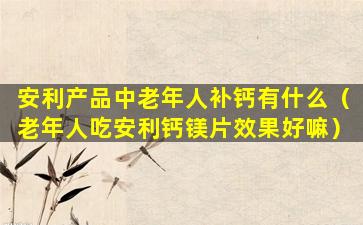 安利产品中老年人补钙有什么（老年人吃安利钙镁片效果好嘛）