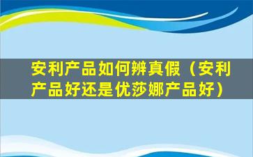 安利产品如何辨真假（安利产品好还是优莎娜产品好）