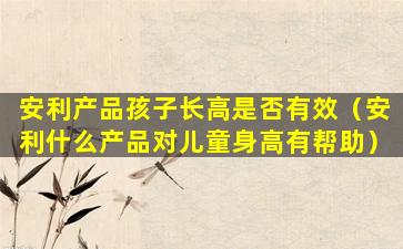 安利产品孩子长高是否有效（安利什么产品对儿童身高有帮助）