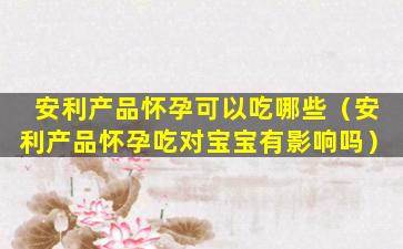 安利产品怀孕可以吃哪些（安利产品怀孕吃对宝宝有影响吗）
