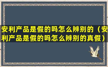 安利产品是假的吗怎么辨别的（安利产品是假的吗怎么辨别的真假）