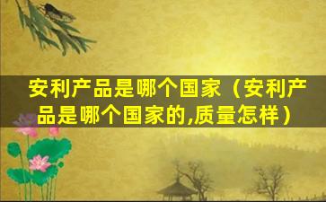 安利产品是哪个国家（安利产品是哪个国家的,质量怎样）