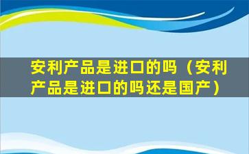 安利产品是进口的吗（安利产品是进口的吗还是国产）