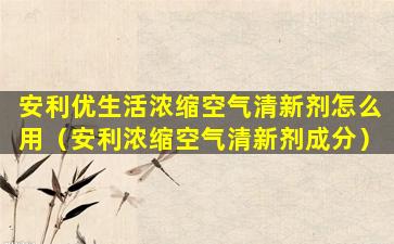 安利优生活浓缩空气清新剂怎么用（安利浓缩空气清新剂成分）