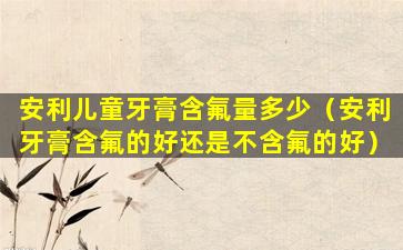 安利儿童牙膏含氟量多少（安利牙膏含氟的好还是不含氟的好）