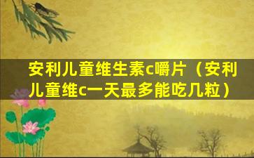 安利儿童维生素c嚼片（安利儿童维c一天最多能吃几粒）