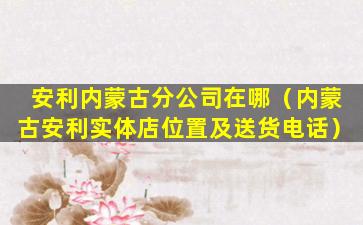 安利内蒙古分公司在哪（内蒙古安利实体店位置及送货电话）