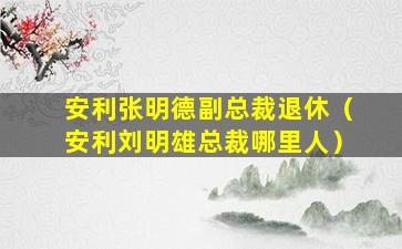安利张明德副总裁退休（安利刘明雄总裁哪里人）