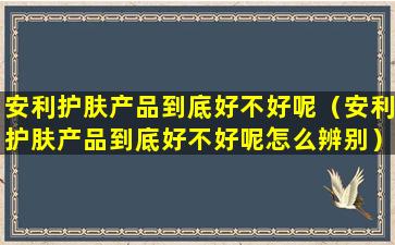 安利护肤产品到底好不好呢（安利护肤产品到底好不好呢怎么辨别）