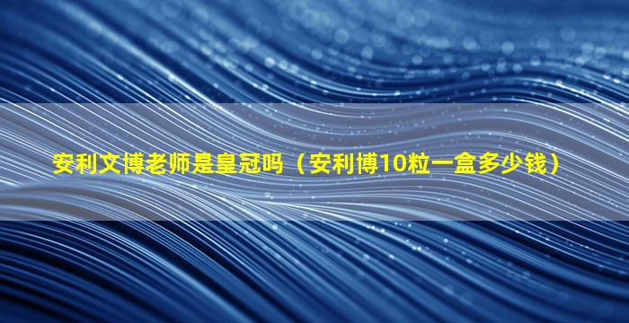 安利文博老师是皇冠吗（安利博10粒一盒多少钱）