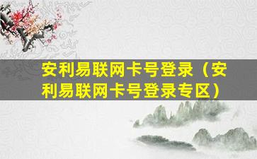 安利易联网卡号登录（安利易联网卡号登录专区）