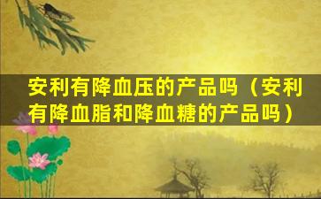 安利有降血压的产品吗（安利有降血脂和降血糖的产品吗）