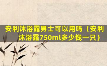 安利沐浴露男士可以用吗（安利沐浴露750ml多少钱一只）
