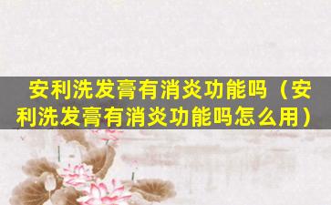 安利洗发膏有消炎功能吗（安利洗发膏有消炎功能吗怎么用）