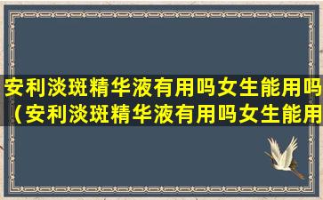 安利淡斑精华液有用吗女生能用吗（安利淡斑精华液有用吗女生能用吗视频）