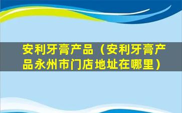安利牙膏产品（安利牙膏产品永州市门店地址在哪里）