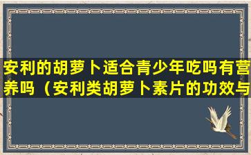 安利的胡萝卜适合青少年吃吗有营养吗（安利类胡萝卜素片的功效与作用可以长期服用吗）