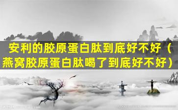 安利的胶原蛋白肽到底好不好（燕窝胶原蛋白肽喝了到底好不好）
