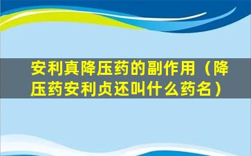 安利真降压药的副作用（降压药安利贞还叫什么药名）