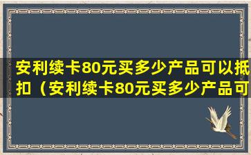 安利续卡80元买多少产品可以抵扣（安利续卡80元买多少产品可以抵扣个税）