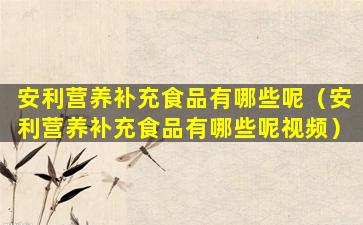 安利营养补充食品有哪些呢（安利营养补充食品有哪些呢视频）