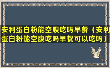 安利蛋白粉能空腹吃吗早餐（安利蛋白粉能空腹吃吗早餐可以吃吗）