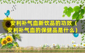 安利补气血新饮品的功效（安利补气血的保健品是什么）