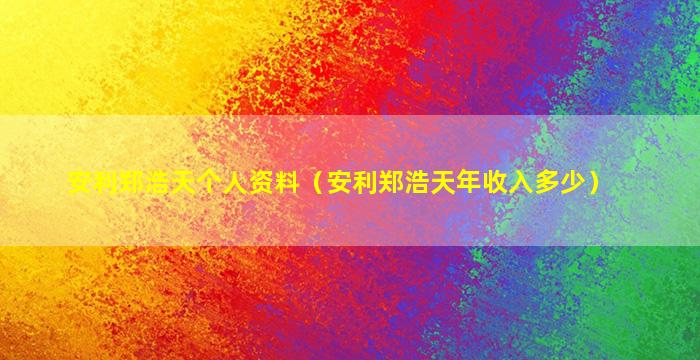 安利郑浩天个人资料（安利郑浩天年收入多少）