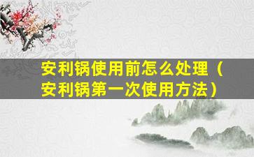 安利锅使用前怎么处理（安利锅第一次使用方法）