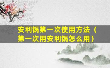 安利锅第一次使用方法（第一次用安利锅怎么用）