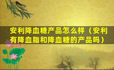 安利降血糖产品怎么样（安利有降血脂和降血糖的产品吗）